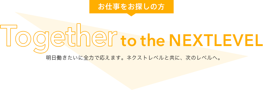 お仕事をお探しの方 Together to the Next Level 明日働きたいに全力で応えます。 ネクストレベルと共に、次のレベルへ。