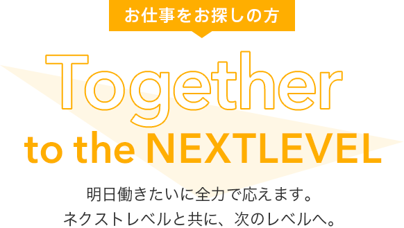 お仕事をお探しの方 Together to the Next Level 明日働きたいに全力で応えます。 ネクストレベルと共に、次のレベルへ。